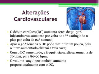 • O débito cardíaco (DC) aumenta cerca de 30-50%
iniciando esse aumento por volta da 16ª e atingindo o
pico por volta da 24ª semana;
• Após a 30ª semana o DC pode diminuir um pouco, pois
o útero aumentado obstrui a veia cava;
• Com o DC aumentado, a frequência cardíaca aumenta de
70 bpm, para 80-90 bpm;
• O volume sanguíneo também aumenta
proporcionalmente com o DC.
 