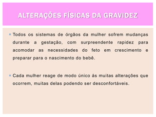 ALTERAÇÕES FÍSICAS DA GRAVIDEZ
 Todos os sistemas de órgãos da mulher sofrem mudanças
durante a gestação, com surpreendente rapidez para
acomodar as necessidades do feto em crescimento e
preparar para o nascimento do bebê.
 Cada mulher reage de modo único às muitas alterações que
ocorrem, muitas delas podendo ser desconfortáveis.
 