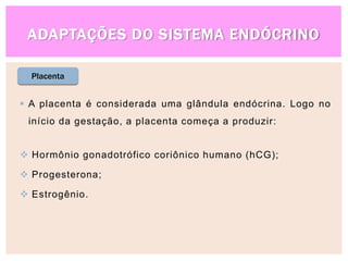 ADAPTAÇÕES DO SISTEMA ENDÓCRINO
 A placenta é considerada uma glândula endócrina. Logo no
início da gestação, a placenta começa a produzir:
 Hormônio gonadotrófico coriônico humano (hCG);
 Progesterona;
 Estrogênio.
Placenta
 