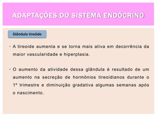ADAPTAÇÕES DO SISTEMA ENDÓCRINO
Glândula tireóide
 A tireoide aumenta e se torna mais ativa em decorrência da
maior vascularidade e hiperplasia.
 O aumento da atividade dessa glândula é resultado de um
aumento na secreção de hormônios tireoidianos durante o
1º trimestre e diminuição gradativa algumas semanas após
o nascimento.
 