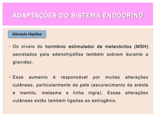 ADAPTAÇÕES DO SISTEMA ENDÓCRINO
Glândula Hipófise
 Os níveis do hormônio estimulador de melanócitos (MSH)
secretados pela adenohipófise também sobrem durante a
gravidez.
 Esse aumento é responsável por muitas alterações
cutâneas, particularmente da pele (escurecimento da aréola
e mamilo, melasma e linha nigra). Essas alterações
cutâneas estão também ligadas ao estrogênio.
 