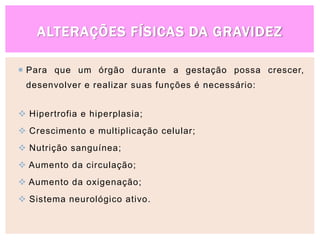 ALTERAÇÕES FÍSICAS DA GRAVIDEZ
 Para que um órgão durante a gestação possa crescer,
desenvolver e realizar suas funções é necessário:
 Hipertrofia e hiperplasia;
 Crescimento e multiplicação celular;
 Nutrição sanguínea;
 Aumento da circulação;
 Aumento da oxigenação;
 Sistema neurológico ativo.
 