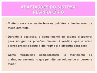 ADAPTAÇÕES DO SISTEMA
RESPIRATÓRIO
 O útero em crescimento leva os pulmões a funcionarem de
modo diferente.
 Durante a gestação, o comprimento do espaço disponível
para abrigar os pulmões diminui à medida que o útero
exerce pressão sobre o diafragma e o empurra para cima.
 Como mecanismo compensatório, o movimento do
diafragma aumenta, o que permite um volume de ar corrente
maior.
 