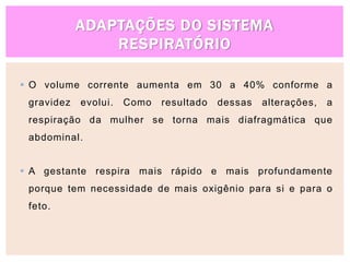 ADAPTAÇÕES DO SISTEMA
RESPIRATÓRIO
 O volume corrente aumenta em 30 a 40% conforme a
gravidez evolui. Como resultado dessas alterações, a
respiração da mulher se torna mais diafragmática que
abdominal.
 A gestante respira mais rápido e mais profundamente
porque tem necessidade de mais oxigênio para si e para o
feto.
 