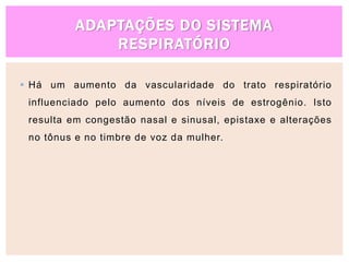 ADAPTAÇÕES DO SISTEMA
RESPIRATÓRIO
 Há um aumento da vascularidade do trato respiratório
influenciado pelo aumento dos níveis de estrogênio. Isto
resulta em congestão nasal e sinusal, epistaxe e alterações
no tônus e no timbre de voz da mulher.
 