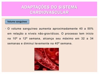 ADAPTAÇÕES DO SISTEMA
CARDIOVASCULAR
Volume sanguíneo
 O volume sanguíneo aumenta aproximadamente 40 a 50%
em relação a níveis não-gravídicos. O processo tem início
na 10ª a 12ª semana, alcança seu máximo em 32 a 34
semanas e diminui levemente na 40ª semana.
 