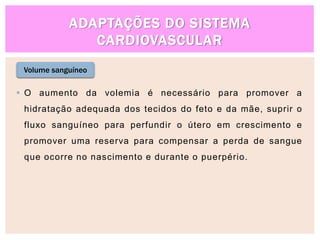ADAPTAÇÕES DO SISTEMA
CARDIOVASCULAR
Volume sanguíneo
 O aumento da volemia é necessário para promover a
hidratação adequada dos tecidos do feto e da mãe, suprir o
fluxo sanguíneo para perfundir o útero em crescimento e
promover uma reserva para compensar a perda de sangue
que ocorre no nascimento e durante o puerpério.
 
