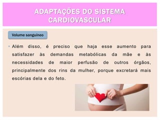 ADAPTAÇÕES DO SISTEMA
CARDIOVASCULAR
Volume sanguíneo
 Além disso, é preciso que haja esse aumento para
satisfazer às demandas metabólicas da mãe e às
necessidades de maior perfusão de outros órgãos,
principalmente dos rins da mulher, porque excretará mais
escórias dela e do feto.
 