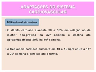ADAPTAÇÕES DO SISTEMA
CARDIOVASCULAR
Débito e frequência cardíaca
 O débito cardíaco aumenta 30 a 50% em relação ao da
mulher não-grávida na 32ª semana e declina até
aproximadamente 20% na 40ª semana.
 A frequência cardíaca aumenta em 10 a 15 bpm entre a 14ª
a 20ª semana e persiste até o termo.
 