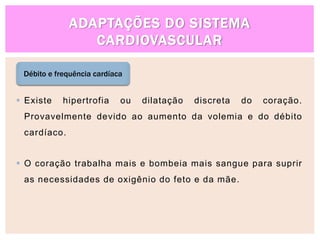 ADAPTAÇÕES DO SISTEMA
CARDIOVASCULAR
Débito e frequência cardíaca
 Existe hipertrofia ou dilatação discreta do coração.
Provavelmente devido ao aumento da volemia e do débito
cardíaco.
 O coração trabalha mais e bombeia mais sangue para suprir
as necessidades de oxigênio do feto e da mãe.
 