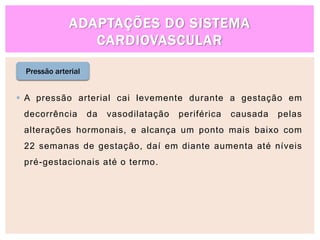 ADAPTAÇÕES DO SISTEMA
CARDIOVASCULAR
Pressão arterial
 A pressão arterial cai levemente durante a gestação em
decorrência da vasodilatação periférica causada pelas
alterações hormonais, e alcança um ponto mais baixo com
22 semanas de gestação, daí em diante aumenta até níveis
pré-gestacionais até o termo.
 