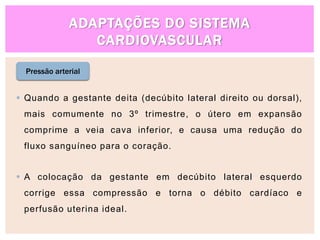 ADAPTAÇÕES DO SISTEMA
CARDIOVASCULAR
Pressão arterial
 Quando a gestante deita (decúbito lateral direito ou dorsal),
mais comumente no 3º trimestre, o útero em expansão
comprime a veia cava inferior, e causa uma redução do
fluxo sanguíneo para o coração.
 A colocação da gestante em decúbito lateral esquerdo
corrige essa compressão e torna o débito cardíaco e
perfusão uterina ideal.
 