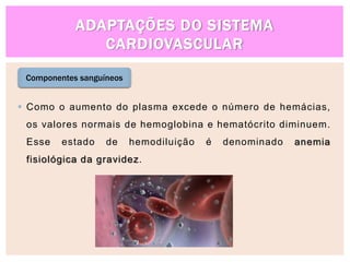 ADAPTAÇÕES DO SISTEMA
CARDIOVASCULAR
Componentes sanguíneos
 Como o aumento do plasma excede o número de hemácias,
os valores normais de hemoglobina e hematócrito diminuem.
Esse estado de hemodiluição é denominado anemia
fisiológica da gravidez.
 