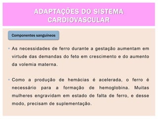 ADAPTAÇÕES DO SISTEMA
CARDIOVASCULAR
Componentes sanguíneos
 As necessidades de ferro durante a gestação aumentam em
virtude das demandas do feto em crescimento e do aumento
da volemia materna.
 Como a produção de hemácias é acelerada, o ferro é
necessário para a formação de hemoglobina. Muitas
mulheres engravidam em estado de falta de ferro, e desse
modo, precisam de suplementação.
 