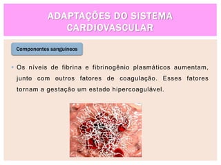 ADAPTAÇÕES DO SISTEMA
CARDIOVASCULAR
 Os níveis de fibrina e fibrinogênio plasmáticos aumentam,
junto com outros fatores de coagulação. Esses fatores
tornam a gestação um estado hipercoagulável.
Componentes sanguíneos
 