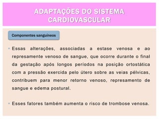 ADAPTAÇÕES DO SISTEMA
CARDIOVASCULAR
Componentes sanguíneos
 Essas alterações, associadas a estase venosa e ao
represamente venoso de sangue, que ocorre durante o final
da gestação após longos períodos na posição ortostática
com a pressão exercida pelo útero sobre as veias pélvicas,
contribuem para menor retorno venoso, represamento de
sangue e edema postural.
 Esses fatores também aumenta o risco de trombose venosa.
 