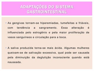 ADAPTAÇÕES DO SISTEMA
GASTROINTESTINAL
 As gengivas tornam-se hiperemiadas, tumefeitas e friáveis,
com tendência a sangramento. Essa alteração é
influenciada pelo estrogênio e pela maior proliferação de
vasos sanguíneos e circulação para a boca.
 A saliva produzida torna-se mais ácida. Algumas mulheres
queixam-se de salivação excessiva, qual pode ser causada
pela diminuição da deglutição inconsciente quando está
nauseada.
 