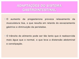 ADAPTAÇÕES DO SISTEMA
GASTROINTESTINAL
 O aumento da progesterona provoca relaxamento da
musculatura lisa, o que resulta em retardo do esvaziamento
gástrico e diminuição da peristalse.
 O trânsito do alimento pode ser tão lento que é reabsorvida
mais água que o normal, o que leva a distensão abdominal
e constipação.
 