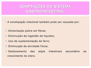 ADAPTAÇÕES DO SISTEMA
GASTROINTESTINAL
 A constipação intestinal também pode ser causada por:
 Alimentação pobre em fibras;
 Diminuição da ingestão de líquidos;
 Uso de suplementação de ferro;
 Diminuição da atividade física;
 Deslocamento das alças intestinais secundário ao
crescimento do útero.
 