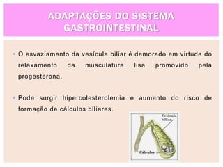 ADAPTAÇÕES DO SISTEMA
GASTROINTESTINAL
 O esvaziamento da vesícula biliar é demorado em virtude do
relaxamento da musculatura lisa promovido pela
progesterona.
 Pode surgir hipercolesterolemia e aumento do risco de
formação de cálculos biliares.
 