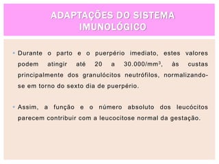 ADAPTAÇÕES DO SISTEMA
IMUNOLÓGICO
 Durante o parto e o puerpério imediato, estes valores
podem atingir até 20 a 30.000/mm3, às custas
principalmente dos granulócitos neutrófilos, normalizando-
se em torno do sexto dia de puerpério.
 Assim, a função e o número absoluto dos leucócitos
parecem contribuir com a leucocitose normal da gestação.
 