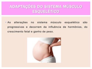 ADAPTAÇÕES DO SISTEMA MÚSCULO
ESQUELÉTICO
 As alterações no sistema músculo esquelético são
progressivas e decorrem da influência de hormônios, do
crescimento fetal e ganho de peso.
 