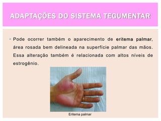 ADAPTAÇÕES DO SISTEMA TEGUMENTAR
 Pode ocorrer também o aparecimento de eritema palmar,
área rosada bem delineada na superfície palmar das mãos.
Essa alteração também é relacionada com altos níveis de
estrogênio.
Eritema palmar
 