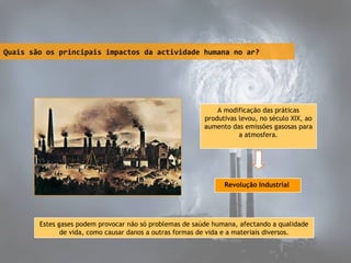 Quais são os principais impactos da actividade humana no ar?

A modificação das práticas
produtivas levou, no século XIX, ao
aumento das emissões gasosas para
a atmosfera.

Revolução Industrial

Estes gases podem provocar não só problemas de saúde humana, afectando a qualidade
de vida, como causar danos a outras formas de vida e a materiais diversos.

 