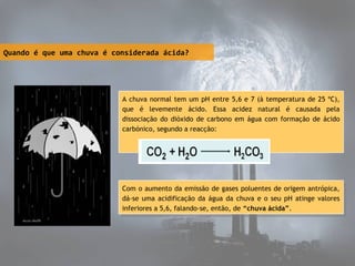 Quando é que uma chuva é considerada ácida?

A chuva normal tem um pH entre 5,6 e 7 (à temperatura de 25 ºC),
que é levemente ácido. Essa acidez natural é causada pela
dissociação do dióxido de carbono em água com formação de ácido
carbónico, segundo a reacção:
 

Com ooaumento da emissão de gases poluentes de origem antrópica,
Com aumento da emissão de gases poluentes de origem antrópica,
dá-se uma acidificação da água da chuva eeooseu pH atinge valores
dá-se uma acidificação da água da chuva
seu pH atinge valores
inferiores aa5,6, falando-se, então, de “chuva ácida”.
inferiores 5,6, falando-se, então, de “chuva ácida”.

 