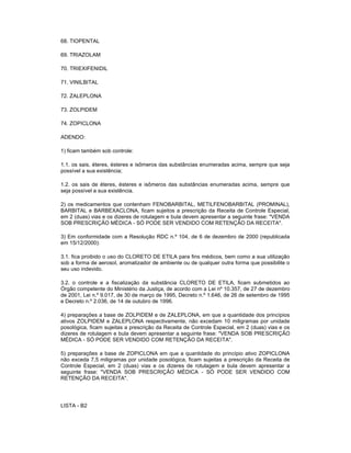 68. TIOPENTAL
69. TRIAZOLAM
70. TRIEXIFENIDIL
71. VINILBITAL
72. ZALEPLONA
73. ZOLPIDEM
74. ZOPICLONA
ADENDO:
1) ficam também sob controle:
1.1. os sais, éteres, ésteres e isômeros das substâncias enumeradas acima, sempre que seja
possível a sua existência;
1.2. os sais de éteres, ésteres e isômeros das substâncias enumeradas acima, sempre que
seja possível a sua existência.
2) os medicamentos que contenham FENOBARBITAL, METILFENOBARBITAL (PROMINAL),
BARBITAL e BARBEXACLONA, ficam sujeitos a prescrição da Receita de Controle Especial,
em 2 (duas) vias e os dizeres de rotulagem e bula devem apresentar a seguinte frase: "VENDA
SOB PRESCRIÇÃO MÉDICA - SÓ PODE SER VENDIDO COM RETENÇÃO DA RECEITA".
3) Em conformidade com a Resolução RDC n.º 104, de 6 de dezembro de 2000 (republicada
em 15/12/2000):
3.1. fica proibido o uso do CLORETO DE ETILA para fins médicos, bem como a sua utilização
sob a forma de aerosol, aromatizador de ambiente ou de qualquer outra forma que possibilite o
seu uso indevido.
3.2. o controle e a fiscalização da substância CLORETO DE ETILA, ficam submetidos ao
Órgão competente do Ministério da Justiça, de acordo com a Lei nº 10.357, de 27 de dezembro
de 2001, Lei n.º 9.017, de 30 de março de 1995, Decreto n.º 1.646, de 26 de setembro de 1995
e Decreto n.º 2.036, de 14 de outubro de 1996.
4) preparações a base de ZOLPIDEM e de ZALEPLONA, em que a quantidade dos princípios
ativos ZOLPIDEM e ZALEPLONA respectivamente, não excedam 10 miligramas por unidade
posológica, ficam sujeitas a prescrição da Receita de Controle Especial, em 2 (duas) vias e os
dizeres de rotulagem e bula devem apresentar a seguinte frase: "VENDA SOB PRESCRIÇÃO
MÉDICA - SÓ PODE SER VENDIDO COM RETENÇÃO DA RECEITA".
5) preparações a base de ZOPICLONA em que a quantidade do princípio ativo ZOPICLONA
não exceda 7,5 miligramas por unidade posológica, ficam sujeitas a prescrição da Receita de
Controle Especial, em 2 (duas) vias e os dizeres de rotulagem e bula devem apresentar a
seguinte frase: "VENDA SOB PRESCRIÇÃO MÉDICA - SÓ PODE SER VENDIDO COM
RETENÇÃO DA RECEITA".

LISTA - B2

 