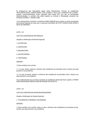 6) excetuam-se das disposições legais deste Regulamento Técnico as substâncias
TRICLOROETILENO, DISSULFIRAM, LÍTIO (metálico e seus sais) e HIDRATO DE CLORAL,
quando, comprovadamente, forem utilizadas para outros fins, que não as formulações
medicamentosas, e, portanto não estão sujeitos ao controle e fiscalização previstos nas
Portarias SVS/MS n.º 344/98 e 6/99.
7) os medicamentos contendo a substância OSELTAMIVIR ficam sujeitos a venda sob Receita
de Controle Especial em duas vias, a qual terá VALIDADE DE ATÉ 5 (CINCO) DIAS APÓS A
DATA DE EMISSÃO.

LISTA - C2
LISTA DE SUBSTÂNCIAS RETINÓICAS
(Sujeitas a Notificação de Receita Especial)
1. ACITRETINA
2. ADAPALENO
3. BEXAROTENO
4. ISOTRETINOÍNA
5. TRETINOÍNA
ADENDO:
1) ficam também sob controle:
1.1. os sais, éteres, ésteres e isômeros das substâncias enumeradas acima, sempre que seja
possível a sua existência;
1.2. os sais de éteres, ésteres e isômeros das substâncias enumeradas acima, sempre que
seja possível a sua existência.
2) os medicamentos de uso tópico contendo as substâncias desta lista ficam sujeitos a VENDA
SOB PRESCRIÇÃO MÉDICA SEM RETENÇÃO DE RECEITA.

LISTA - C3
LISTA DE SUBSTÂNCIAS IMUNOSSUPRESSORAS
(Sujeita a Notificação de Receita Especial)
1. FTALIMIDOGLUTARIMIDA (TALIDOMIDA)
ADENDO:
1) ficam também sob controle, todos os sais e isômeros das substâncias enumeradas acima,
sempre que seja possível a sua existência.

 