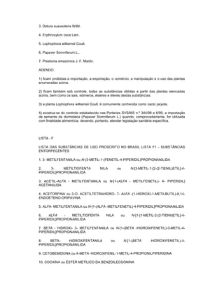 3. Datura suaveolens Willd.
4. Erythroxylum coca Lam.
5. Lophophora williamsii Coult.
6. Papaver Somniferum L..
7. Prestonia amazonica J. F. Macbr.
ADENDO:
1) ficam proibidas a importação, a exportação, o comércio, a manipulação e o uso das plantas
enumeradas acima.
2) ficam também sob controle, todas as substâncias obtidas a partir das plantas elencadas
acima, bem como os sais, isômeros, ésteres e éteres destas substâncias.
3) a planta Lophophora williamsii Coult. é comumente conhecida como cacto peyote.
4) excetua-se do controle estabelecido nas Portarias SVS/MS n.º 344/98 e 6/99, a importação
de semente de dormideira (Papaver Somniferum L.) quando, comprovadamente, for utilizada
com finalidade alimentícia, devendo, portanto, atender legislação sanitária específica.

LISTA - F
LISTA DAS SUBSTÂNCIAS DE USO PROSCRITO NO BRASIL LISTA F1 - SUBSTÂNCIAS
ENTORPECENTES
1. 3- METILFENTANILA ou N-(3-METIL-1-(FENETIL-4-PIPERIDIL)PROPIONANILIDA
2.
3METILTIOFENTA
PIPERIDIL]PROPIONANILIDA

NILA

ou

N-[3-METIL-1-[2-(2-TIENIL)ETIL]-4-

3. ACETIL-ALFA - METILFENTANILA ou N-[1-(ALFA - METILFENETIL)- 4- PIPERIDIL]
ACETANILIDA
4. ACETORFINA ou 3-O- ACETILTETRAHIDRO- 7- ALFA -(1-HIDROXI-1-METILBUTIL)-6,14ENDOETENO-ORIPAVINA
5. ALFA- METILFENTANILA ou N-[1-(ALFA -METILFENETIL)-4-PIPERIDIL]PROPIONANILIDA
6.
ALFA
METILTIOFENTA
PIPERIDIL]PROPIONANILIDA

NILA

ou

N-[1-[1-METIL-2-(2-TIENIl)ETIL]-4-

7. BETA - HIDROXI- 3- METILFENTANILA ou N-[1-(BETA -HIDROXIFENETIL)-3-METIL-4PIPERIDIL]PROPIONANILIDA
8.
BETAHIDROXIFENTANILA
PIPERIDIL]PROPIONANILIDA

ou

N-[1-(BETA

-HIDROXIFENETIL)-4-

9. CETOBEMIDONA ou 4-META -HIDROXIFENIL-1-METIL-4-PROPIONILPIPERIDINA
10. COCAÍNA ou ÉSTER METÍLICO DA BENZOILECGONINA

 