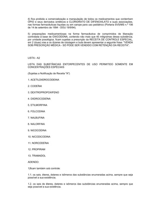 4) fica proibida a comercialização e manipulação de todos os medicamentos que contenham
ÓPIO e seus derivados sintéticos e CLORIDRATO DE DIFENOXILATO e suas associações,
nas formas farmacêuticas líquidas ou em xarope para uso pediátrico (Portaria SVS/MS n.º 106
de 14 de setembro de 1994 - DOU 19/9/94).
5) preparações medicamentosas na forma farmacêutica de comprimidos de liberação
controlada à base de OXICODONA, contendo não mais que 40 miligramas dessa substância,
por unidade posológica, ficam sujeitas a prescrição da RECEITA DE CONTROLE ESPECIAL,
em 2 (duas) vias e os dizeres de rotulagem e bula devem apresentar a seguinte frase: "VENDA
SOB PRESCRIÇÃO MÉDICA - SÓ PODE SER VENDIDO COM RETENÇÃO DA RECEITA".

LISTA - A2
LISTA DAS SUBSTÂNCIAS ENTORPECENTES DE USO PERMITIDO SOMENTE EM
CONCENTRAÇÕES ESPECIAIS
(Sujeitas a Notificação de Receita "A")
1. ACETILDIIDROCODEINA
2. CODEÍNA
3. DEXTROPROPOXIFENO
4. DIIDROCODEÍNA
5. ETILMORFINA
6. FOLCODINA
7. NALBUFINA
8. NALORFINA
9. NICOCODINA
10. NICODICODINA
11. NORCODEÍNA
12. PROPIRAM
13. TRAMADOL
ADENDO:
1)ficam também sob controle:
1.1. os sais, éteres, ésteres e isômeros das substâncias enumeradas acima, sempre que seja
possível a sua existência;
1.2. os sais de éteres, ésteres e isômeros das substâncias enumeradas acima, sempre que
seja possível a sua existência.

 