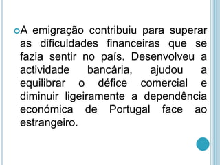 A emigração contribuiu para superar
as dificuldades financeiras que se
fazia sentir no país. Desenvolveu a
actividade     bancária, ajudou    a
equilibrar o défice comercial e
diminuir ligeiramente a dependência
económica de Portugal face ao
estrangeiro.
 