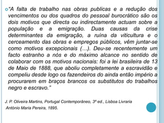 “A  falta de trabalho nas obras publicas e a redução dos
 vencimentos ou dos quadros do pessoal burocrático são os
 dois motivos que directa ou indirectamente actuam sobre a
 população e a emigração. Duas causas da crise
 determinantes da emigração, a ruína da viticultura e o
 cerceamento das obras e empregos públicos, vêm juntar-se
 como motivos excepcionais (…). Deu-se recentemente um
 facto estranho a nós e do máximo alcance no sentido de
 colaborar com os motivos nacionais: foi a lei brasileira de 13
 de Maio de 1888, que aboliu completamente a escravidão e
 compeliu desde logo os fazendeiros do ainda então império a
 procurarem em braços brancos os substitutos do trabalhos
 negro e escravo.”

J. P. Oliveira Martins, Portugal Contemporâneo, 3º ed., Lisboa Livraria
António Maria Pereira, 1895.
 