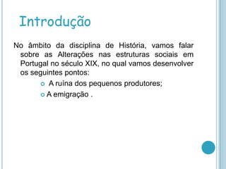 Introdução
No âmbito da disciplina de História, vamos falar
 sobre as Alterações nas estruturas sociais em
 Portugal no século XIX, no qual vamos desenvolver
 os seguintes pontos:
       A ruína dos pequenos produtores;

       A emigração .
 