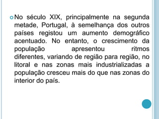  No  século XIX, principalmente na segunda
 metade, Portugal, à semelhança dos outros
 países registou um aumento demográfico
 acentuado. No entanto, o crescimento da
 população           apresentou          ritmos
 diferentes, variando de região para região, no
 litoral e nas zonas mais industrializadas a
 população cresceu mais do que nas zonas do
 interior do país.
 