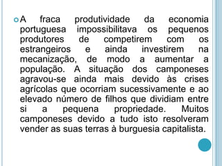 A    fraca   produtividade     da    economia
 portuguesa impossibilitava os pequenos
 produtores    de    competirem      com     os
 estrangeiros   e    ainda     investirem    na
 mecanização, de modo a aumentar a
 população. A situação dos camponeses
 agravou-se ainda mais devido às crises
 agrícolas que ocorriam sucessivamente e ao
 elevado número de filhos que dividiam entre
 si    a    pequena     propriedade.     Muitos
 camponeses devido a tudo isto resolveram
 vender as suas terras à burguesia capitalista.
 