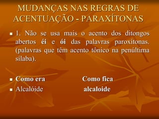 MUDANÇAS NAS REGRAS DE
ACENTUAÇÃO - PARAXÍTONAS
 1. Não se usa mais o acento dos ditongos
abertos éi e ói das palavras paroxítonas.
(palavras que têm acento tônico na penúltima
sílaba).
 Como era Como fica
 Alcalóide alcaloide
 