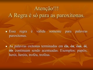 Atenção!!!
A Regra é só para as paroxítonas.
 Essa regra é válida somente para palavras
paroxítonas.
 As palavras oxítonas terminadas em éis, éu, éus, ói,
óis continuam sendo acentuadas. Exemplos: papéis,
herói, heróis, troféu, troféus.
 