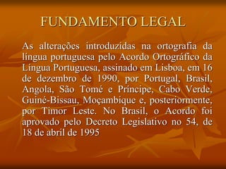 FUNDAMENTO LEGAL
As alterações introduzidas na ortografia da
língua portuguesa pelo Acordo Ortográfico da
Língua Portuguesa, assinado em Lisboa, em 16
de dezembro de 1990, por Portugal, Brasil,
Angola, São Tomé e Príncipe, Cabo Verde,
Guiné-Bissau, Moçambique e, posteriormente,
por Timor Leste. No Brasil, o Acordo foi
aprovado pelo Decreto Legislativo no 54, de
18 de abril de 1995
 