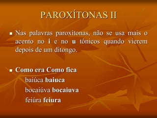 PAROXÍTONAS II
 Nas palavras paroxítonas, não se usa mais o
acento no i e no u tônicos quando vierem
depois de um ditongo.
 Como era Como fica
baiúca baiuca
bocaiúva bocaiuva
feiúra feiura
 