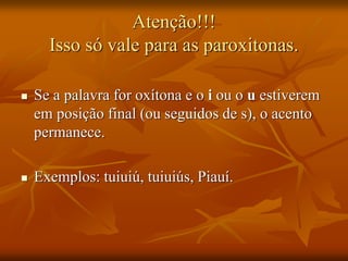 Atenção!!!
Isso só vale para as paroxitonas.
 Se a palavra for oxítona e o i ou o u estiverem
em posição final (ou seguidos de s), o acento
permanece.
 Exemplos: tuiuiú, tuiuiús, Piauí.
 
