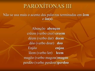 PAROXÍTONAS III
Não se usa mais o acento das palavras terminadas em êem
e ôo(s).
Abençôo abençoo
crêem (verbo crer) creem
dêem (verbo dar) deem
dôo (verbo doar) doo
Enjôo enjoo
lêem (verbo ler) leem
magôo (verbo magoar)magoo
perdôo (verbo perdoar)perdoo
 