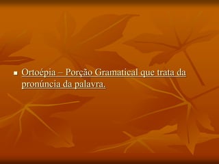  Ortoépia – Porção Gramatical que trata da
pronúncia da palavra.
 