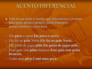 ACENTO DIFERENCIAL
 Não se usa mais o acento que diferenciava os pares
pára/para, péla(s)/pela(s), pêlo(s)/pelo(s),
pólo(s)/polo(s) e pêra/pera.
 Ele pára o carro.Ele para o carro.
 Ele foi ao pólo Norte.Ele foi ao polo Norte.
 Ele gosta de jogar pólo.Ele gosta de jogar polo.
 Esse gato tem pêlos brancos.Esse gato tem pelos
brancos.
 Comi uma pêra.Comi uma pera.
 