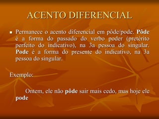 ACENTO DIFERENCIAL
 Permanece o acento diferencial em pôde/pode. Pôde
é a forma do passado do verbo poder (pretérito
perfeito do indicativo), na 3a pessoa do singular.
Pode é a forma do presente do indicativo, na 3a
pessoa do singular.
Exemplo:
Ontem, ele não pôde sair mais cedo, mas hoje ele
pode
 