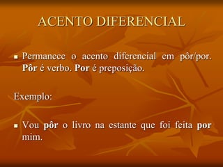 ACENTO DIFERENCIAL
 Permanece o acento diferencial em pôr/por.
Pôr é verbo. Por é preposição.
Exemplo:
 Vou pôr o livro na estante que foi feita por
mim.
 