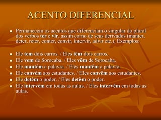 ACENTO DIFERENCIAL
 Permanecem os acentos que diferenciam o singular do plural
dos verbos ter e vir, assim como de seus derivados (manter,
deter, reter, conter, convir, intervir, advir etc.). Exemplos:
 Ele tem dois carros. / Eles têm dois carros.
 Ele vem de Sorocaba. / Eles vêm de Sorocaba.
 Ele mantém a palavra. / Eles mantêm a palavra.
 Ele convém aos estudantes. / Eles convêm aos estudantes.
 Ele detém o poder. / Eles detêm o poder.
 Ele intervém em todas as aulas. / Eles intervêm em todas as
aulas.
 