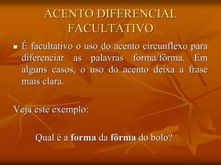 ACENTO DIFERENCIAL
FACULTATIVO
 É facultativo o uso do acento circunflexo para
diferenciar as palavras forma/fôrma. Em
alguns casos, o uso do acento deixa a frase
mais clara.
Veja este exemplo:
Qual é a forma da fôrma do bolo?
 